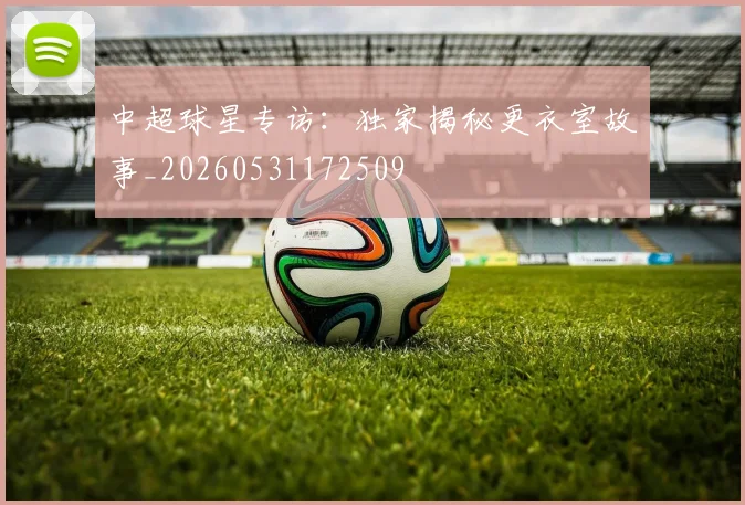 中超球星专访:独家揭秘更衣室故事_20260531172509