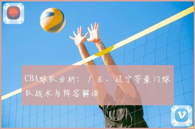 CBA球队分析:广东、辽宁等豪门球队战术与阵容解读
