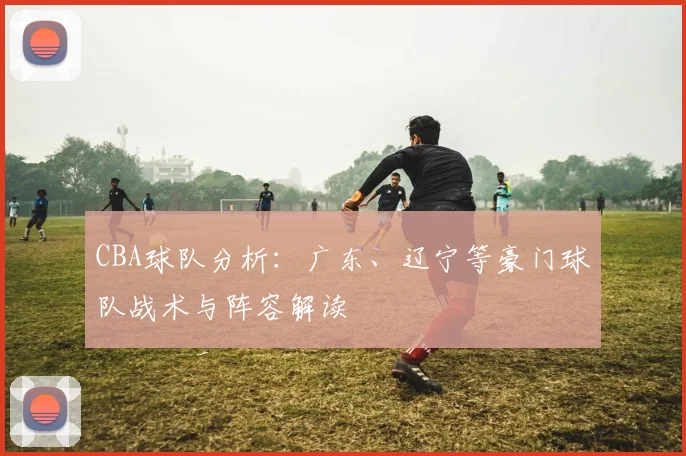 CBA球队分析:广东、辽宁等豪门球队战术与阵容解读