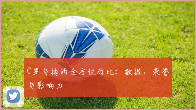 C罗与梅西全方位对比:数据、荣誉与影响力