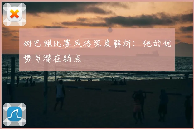 姆巴佩比赛风格深度解析：他的优势与潜在弱点