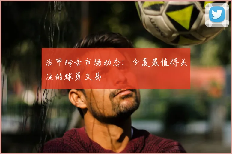 法甲转会市场动态:今夏最值得关注的球员交易