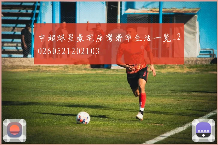 中超球星豪宅座驾奢华生活一览_20260521202103